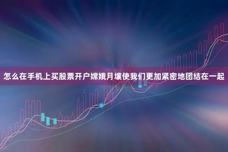 怎么在手机上买股票开户嫦娥月壤使我们更加紧密地团结在一起