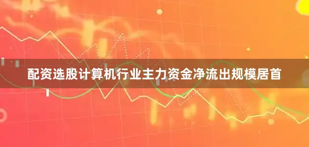 配资选股计算机行业主力资金净流出规模居首