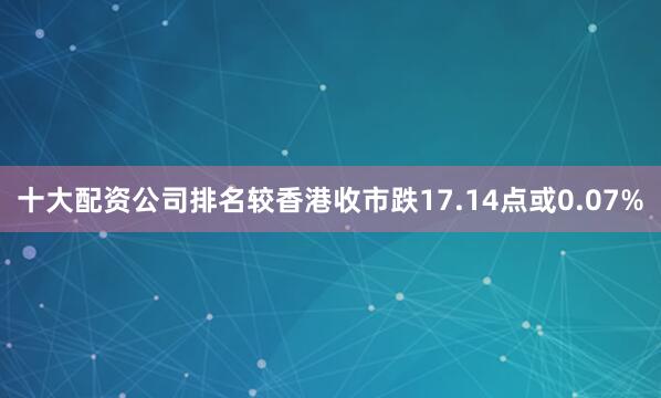 十大配资公司排名较香港收市跌17.14点或0.07%
