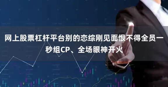 网上股票杠杆平台别的恋综刚见面恨不得全员一秒组CP、全场眼神开火